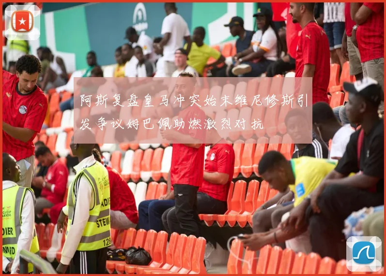 阿斯复盘皇马冲突始末维尼修斯引发争议姆巴佩助燃激烈对抗