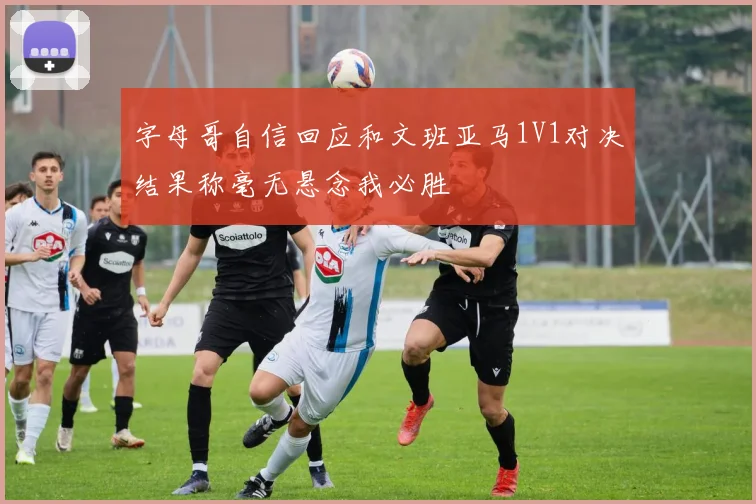 字母哥自信回应和文班亚马1V1对决结果称毫无悬念我必胜