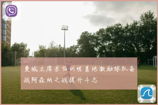 曼城主席亲临训练基地激励球队备战阿森纳之战提升斗志