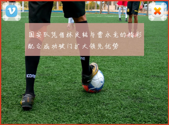 国安队凭借林良铭与曹永竞的精彩配合成功破门扩大领先优势