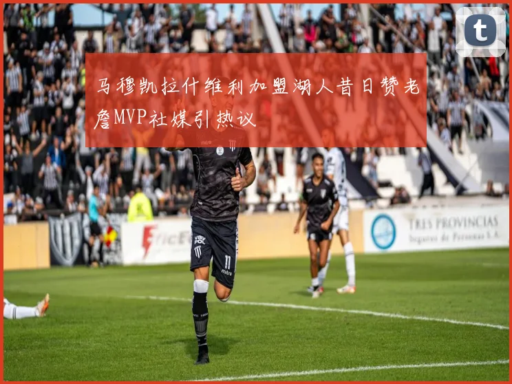 马穆凯拉什维利加盟湖人昔日赞老詹MVP社媒引热议