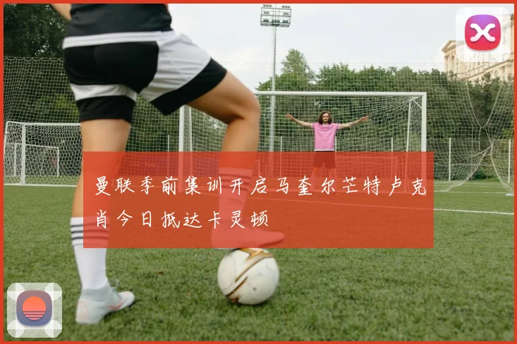 曼联季前集训开启马奎尔芒特卢克肖今日抵达卡灵顿