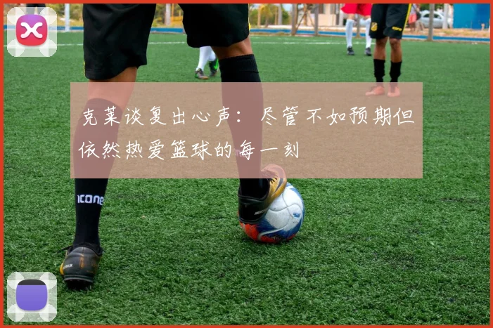 克莱谈复出心声：尽管不如预期但依然热爱篮球的每一刻