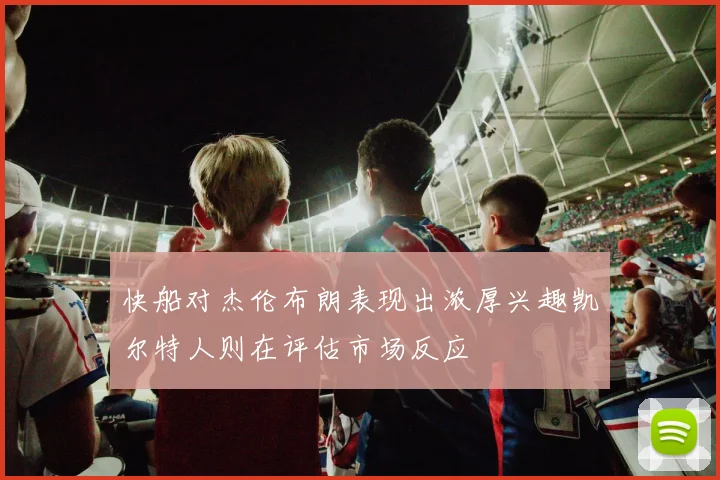 快船对杰伦布朗表现出浓厚兴趣凯尔特人则在评估市场反应