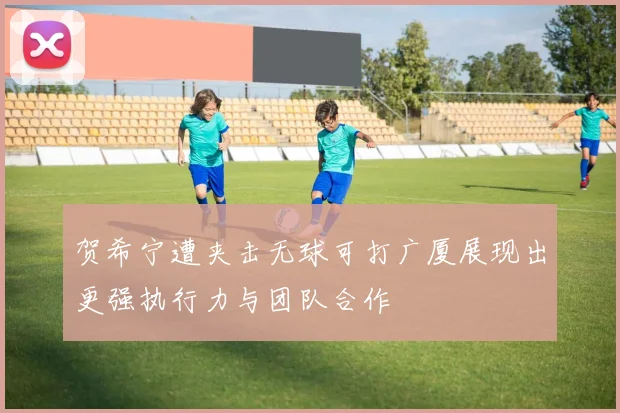 贺希宁遭夹击无球可打广厦展现出更强执行力与团队合作