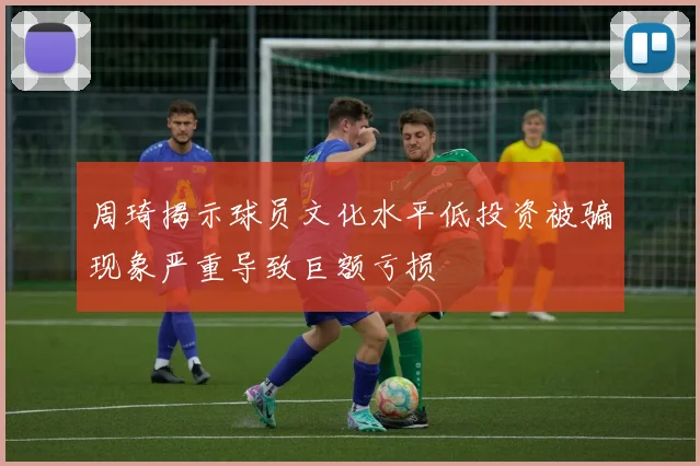 周琦揭示球员文化水平低投资被骗现象严重导致巨额亏损
