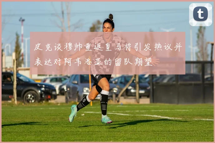 皮克谈穆帅重返皇马将引发热议并表达对阿韦洛亚的留队期望