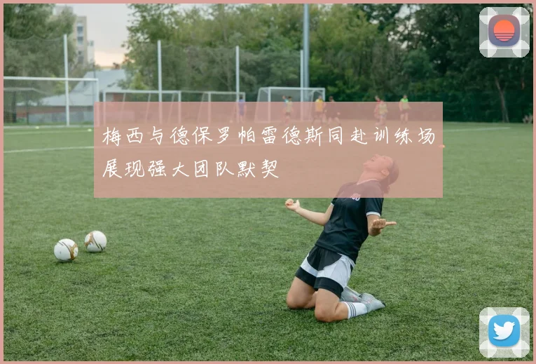 梅西与德保罗帕雷德斯同赴训练场展现强大团队默契
