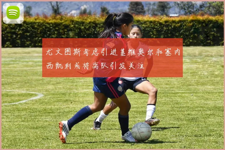 尤文图斯考虑引进基维奥尔和塞内西凯利或将离队引发关注