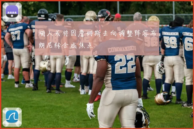 湖人或将因詹姆斯去向调整阵容布朗尼转会成焦点