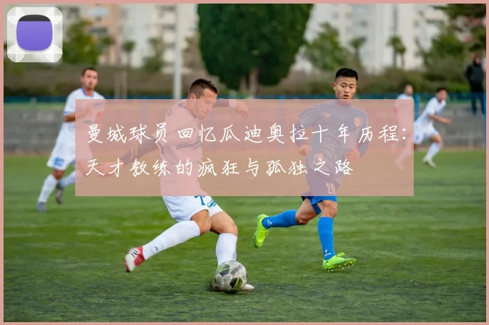 曼城球员回忆瓜迪奥拉十年历程：天才教练的疯狂与孤独之路
