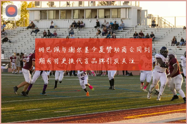 姆巴佩与谢尔基今夏赞助商合同到期或将更换代言品牌引发关注