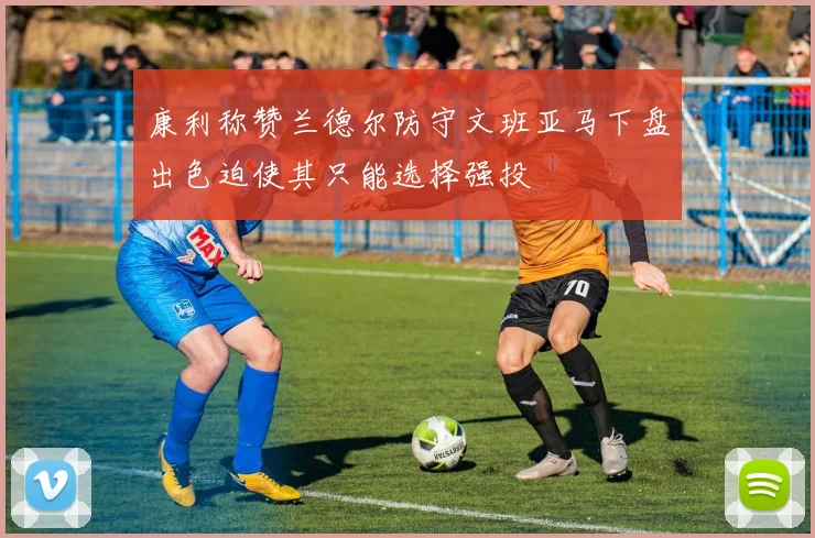 康利称赞兰德尔防守文班亚马下盘出色迫使其只能选择强投