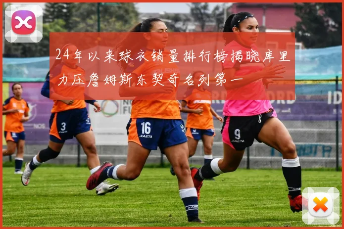 24年以来球衣销量排行榜揭晓库里力压詹姆斯东契奇名列第一