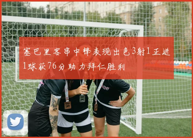 塞巴里客串中锋表现出色3射1正进1球获76分助力拜仁胜利