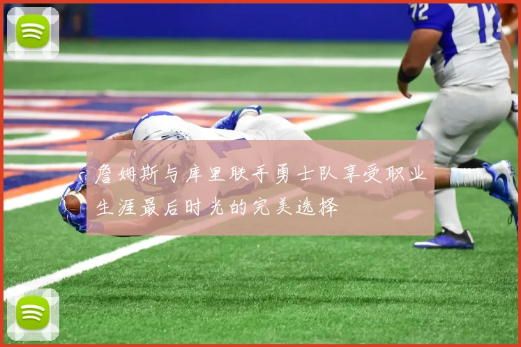 詹姆斯与库里联手勇士队享受职业生涯最后时光的完美选择