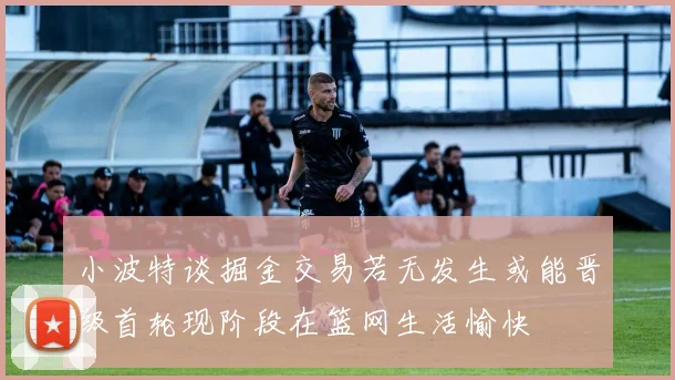 小波特谈掘金交易若无发生或能晋级首轮现阶段在篮网生活愉快