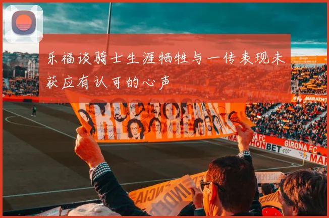 乐福谈骑士生涯牺牲与一传表现未获应有认可的心声
