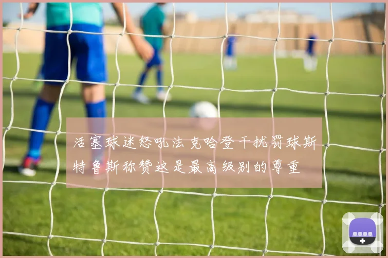 活塞球迷怒吼法克哈登干扰罚球斯特鲁斯称赞这是最高级别的尊重