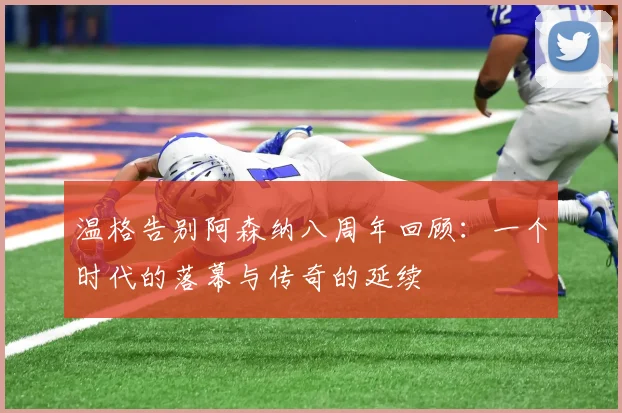 温格告别阿森纳八周年回顾：一个时代的落幕与传奇的延续