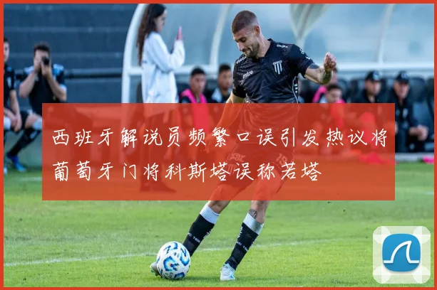 西班牙解说员频繁口误引发热议将葡萄牙门将科斯塔误称若塔