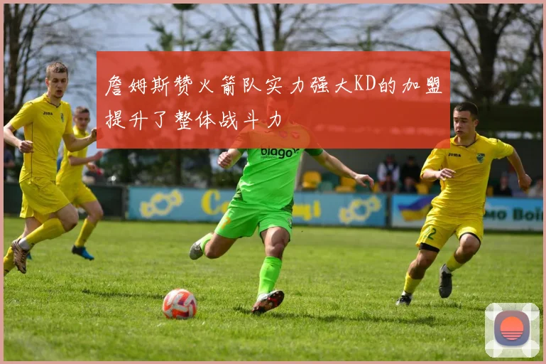 詹姆斯赞火箭队实力强大KD的加盟提升了整体战斗力