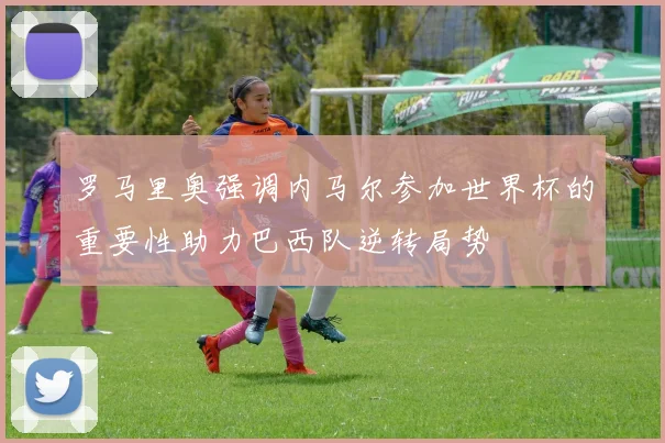 罗马里奥强调内马尔参加世界杯的重要性助力巴西队逆转局势