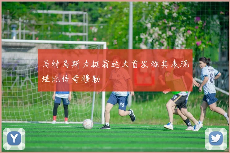 马特乌斯力挺翁达夫首发称其表现堪比传奇穆勒