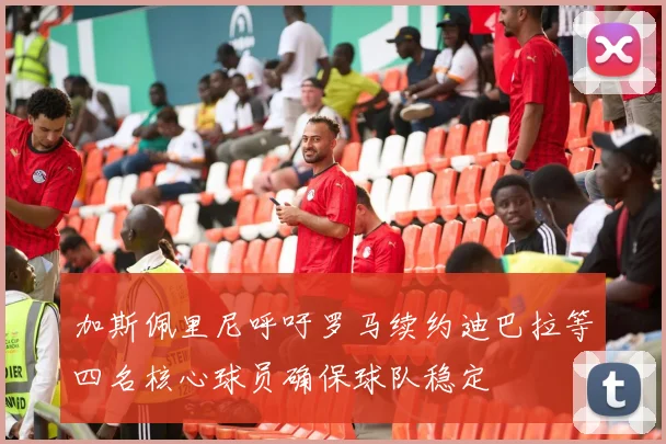 加斯佩里尼呼吁罗马续约迪巴拉等四名核心球员确保球队稳定