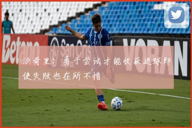 沙奇里：勇于尝试才能收获进球即使失败也在所不惜